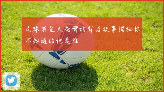 足球明星大花臂的背后故事揭秘你不知道的他是谁