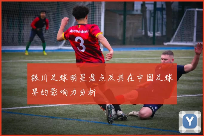 银川足球明星盘点及其在中国足球界的影响力分析