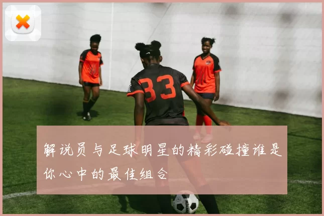 解说员与足球明星的精彩碰撞谁是你心中的最佳组合