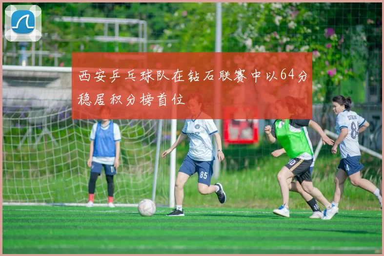 西安乒乓球队在钻石联赛中以64分稳居积分榜首位