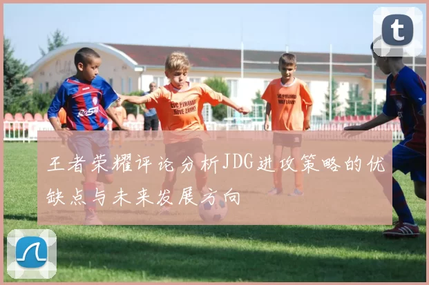王者荣耀评论分析JDG进攻策略的优缺点与未来发展方向