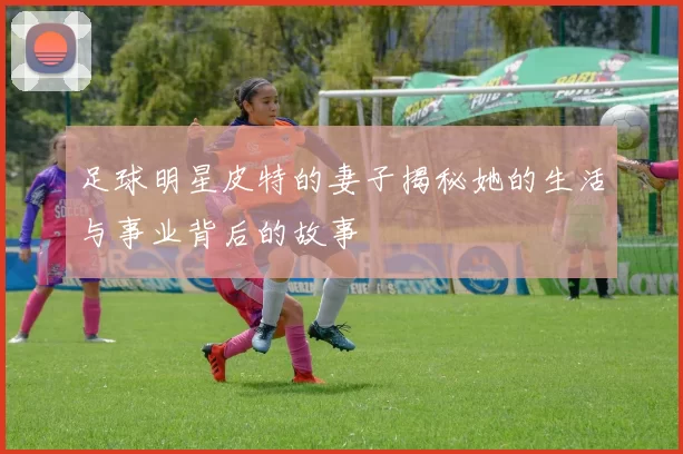 足球明星皮特的妻子揭秘她的生活与事业背后的故事