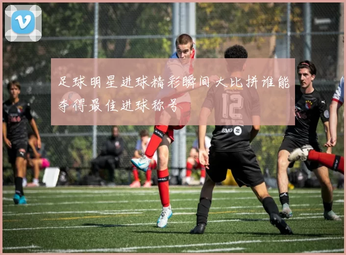 足球明星进球精彩瞬间大比拼谁能夺得最佳进球称号