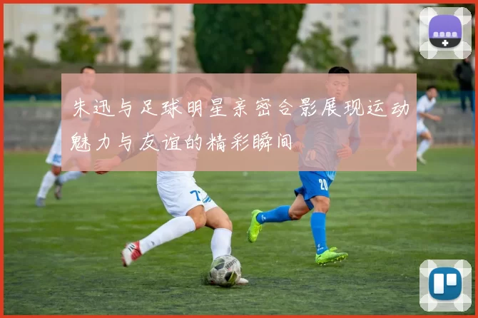 朱迅与足球明星亲密合影展现运动魅力与友谊的精彩瞬间