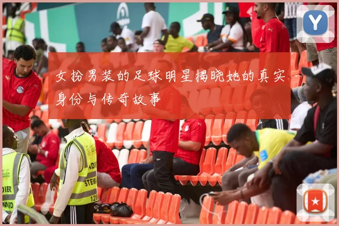 女扮男装的足球明星揭晓她的真实身份与传奇故事