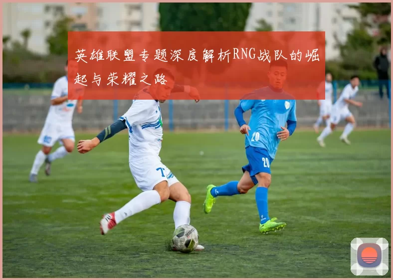 英雄联盟专题深度解析RNG战队的崛起与荣耀之路
