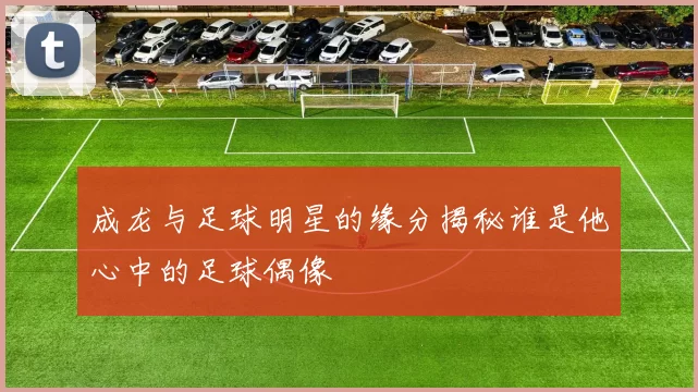 成龙与足球明星的缘分揭秘谁是他心中的足球偶像