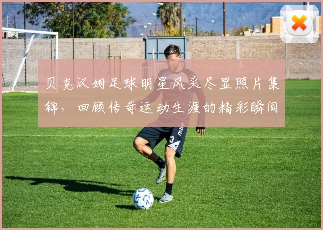 贝克汉姆足球明星风采尽显照片集锦，回顾传奇运动生涯的精彩瞬间