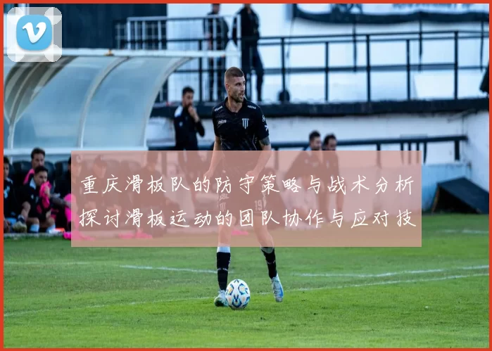 重庆滑板队的防守策略与战术分析探讨滑板运动的团队协作与应对技巧