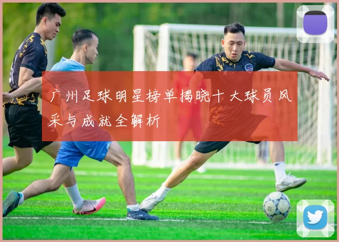 广州足球明星榜单揭晓十大球员风采与成就全解析