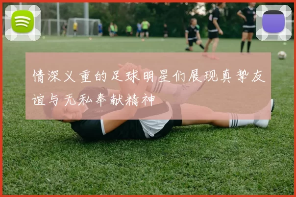 情深义重的足球明星们展现真挚友谊与无私奉献精神
