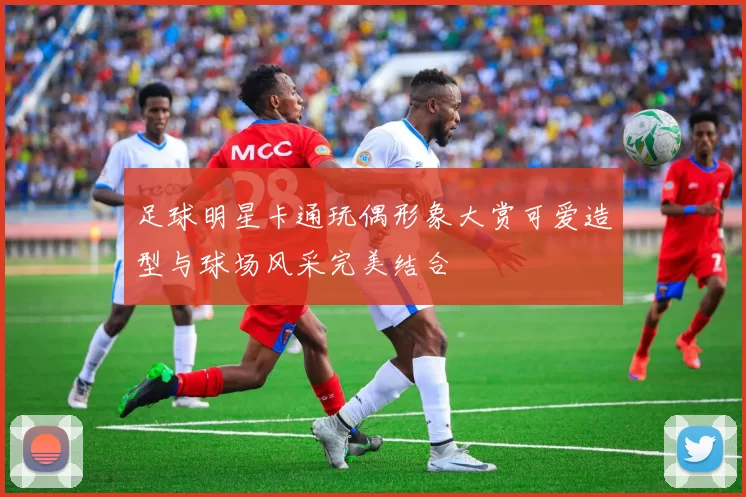 足球明星卡通玩偶形象大赏可爱造型与球场风采完美结合