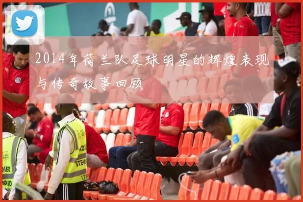 2014年荷兰队足球明星的辉煌表现与传奇故事回顾