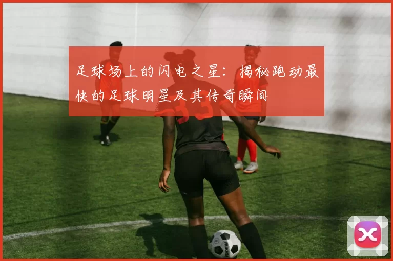 足球场上的闪电之星：揭秘跑动最快的足球明星及其传奇瞬间