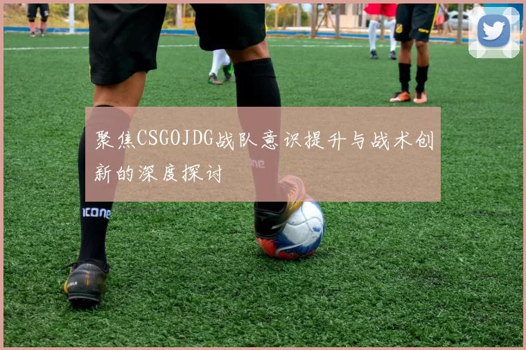 聚焦CSGOJDG战队意识提升与战术创新的深度探讨
