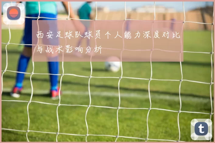 西安足球队球员个人能力深度对比与战术影响分析