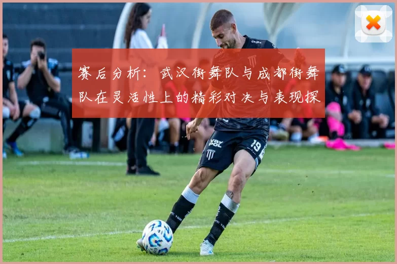 赛后分析：武汉街舞队与成都街舞队在灵活性上的精彩对决与表现探讨