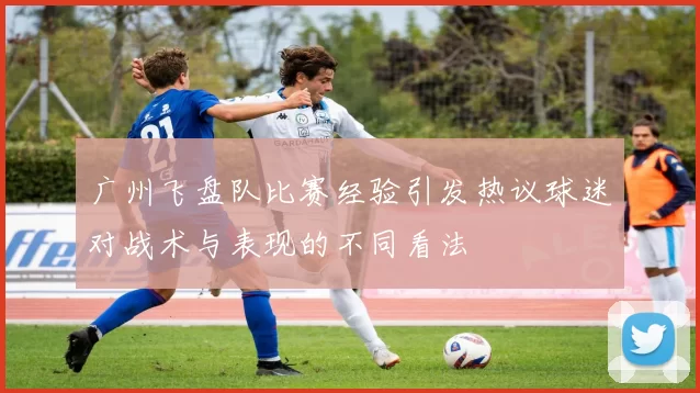 广州飞盘队比赛经验引发热议球迷对战术与表现的不同看法