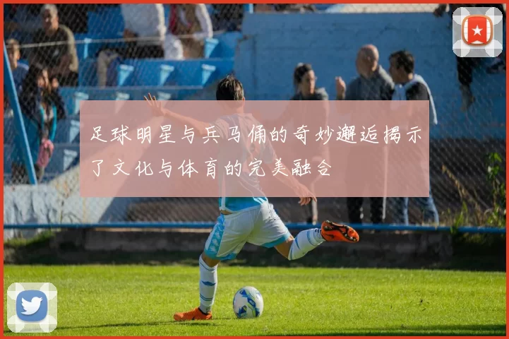 足球明星与兵马俑的奇妙邂逅揭示了文化与体育的完美融合