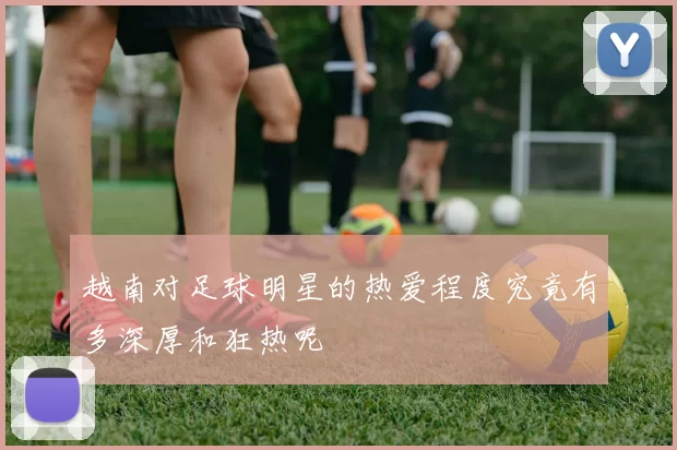 越南对足球明星的热爱程度究竟有多深厚和狂热呢