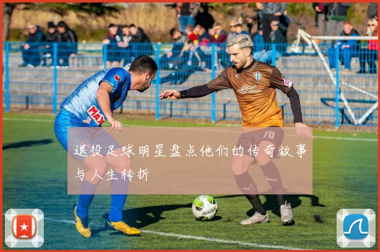 退役足球明星盘点他们的传奇故事与人生转折