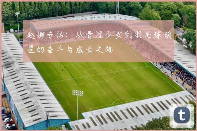 赵娜专访：从青涩少女到羽毛球明星的奋斗与成长之路