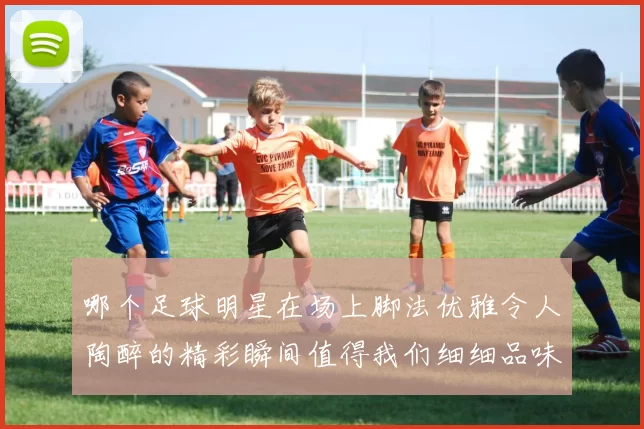 哪个足球明星在场上脚法优雅令人陶醉的精彩瞬间值得我们细细品味