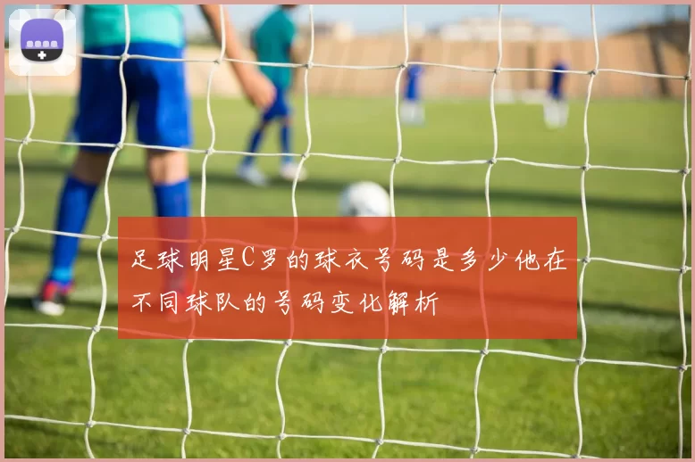 足球明星C罗的球衣号码是多少他在不同球队的号码变化解析
