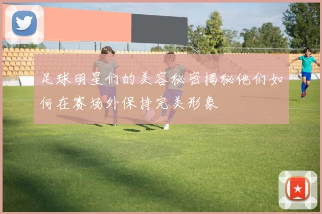 足球明星们的美容秘密揭秘他们如何在赛场外保持完美形象