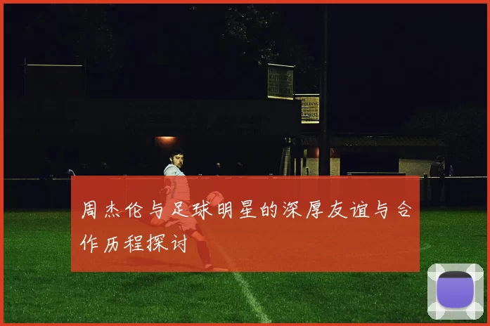 周杰伦与足球明星的深厚友谊与合作历程探讨