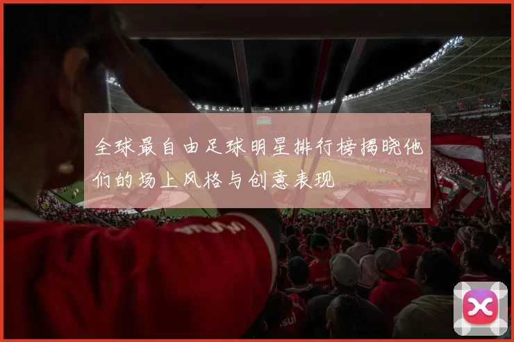 全球最自由足球明星排行榜揭晓他们的场上风格与创意表现