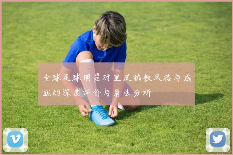 全球足球明星对里皮执教风格与成就的深度评价与看法分析