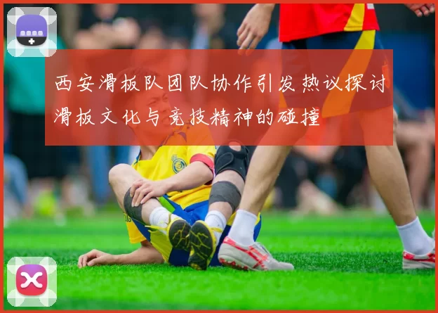 西安滑板队团队协作引发热议探讨滑板文化与竞技精神的碰撞