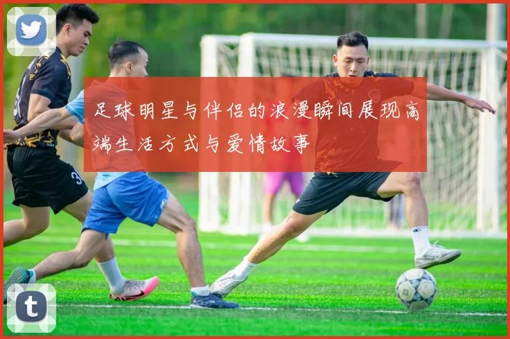 足球明星与伴侣的浪漫瞬间展现高端生活方式与爱情故事
