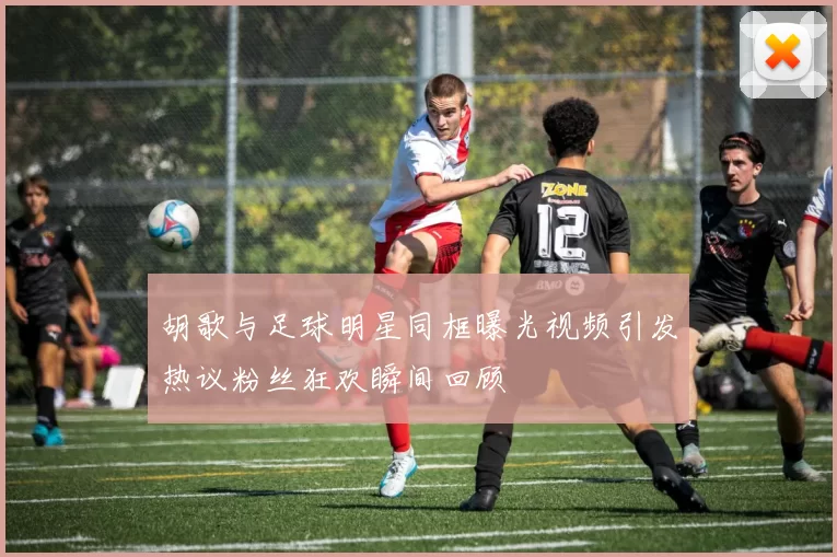 胡歌与足球明星同框曝光视频引发热议粉丝狂欢瞬间回顾