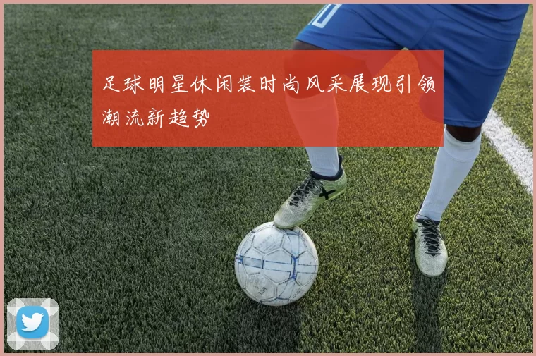 足球明星休闲装时尚风采展现引领潮流新趋势