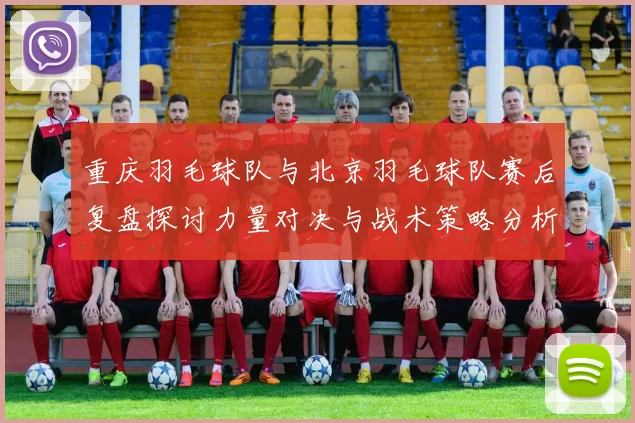 重庆羽毛球队与北京羽毛球队赛后复盘探讨力量对决与战术策略分析