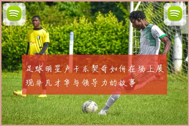 足球明星卢卡东契奇如何在场上展现非凡才华与领导力的故事