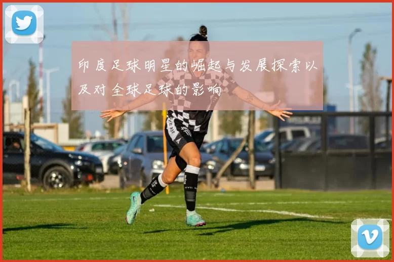 印度足球明星的崛起与发展探索以及对全球足球的影响