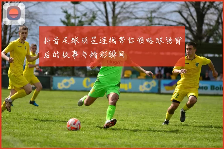 抖音足球明星连线带你领略球场背后的故事与精彩瞬间