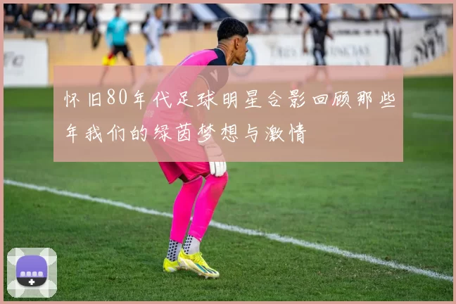 怀旧80年代足球明星合影回顾那些年我们的绿茵梦想与激情