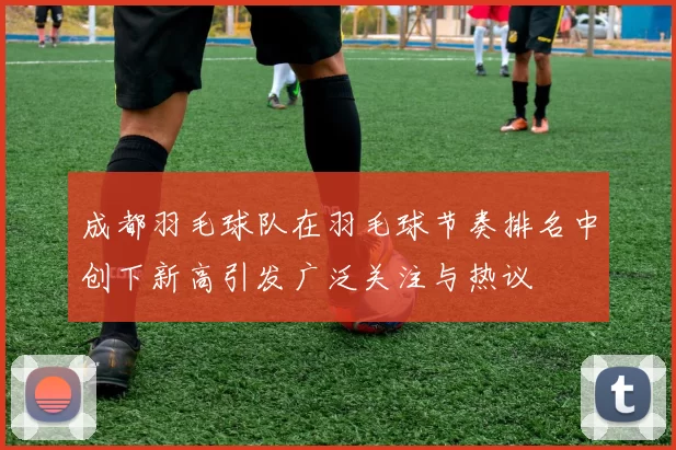 成都羽毛球队在羽毛球节奏排名中创下新高引发广泛关注与热议