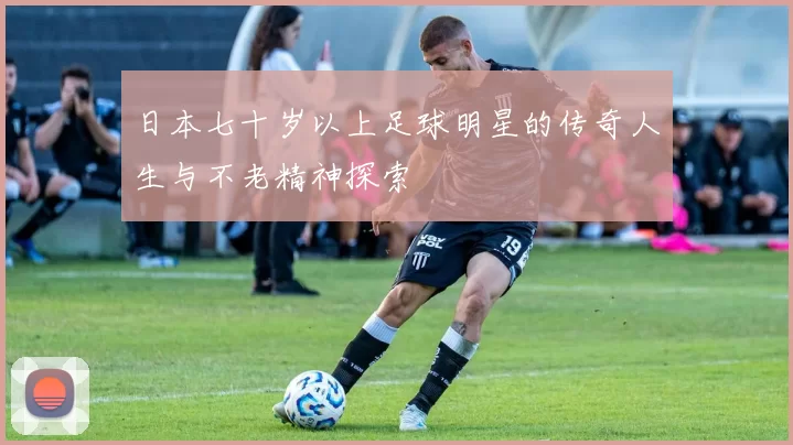 日本七十岁以上足球明星的传奇人生与不老精神探索
