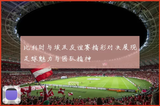 比利时与埃及友谊赛精彩对决展现足球魅力与团队精神