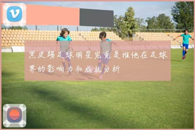 黑皮踢足球明星究竟是谁他在足球界的影响力和成就分析