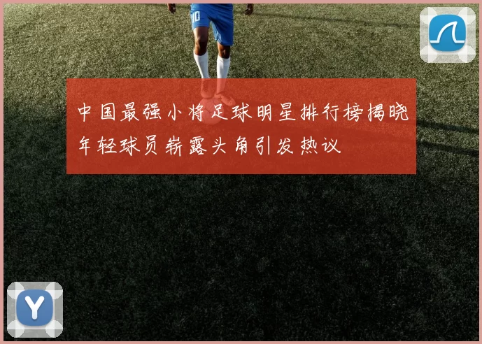 中国最强小将足球明星排行榜揭晓年轻球员崭露头角引发热议