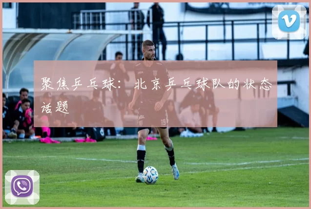 聚焦乒乓球：北京乒乓球队的状态话题