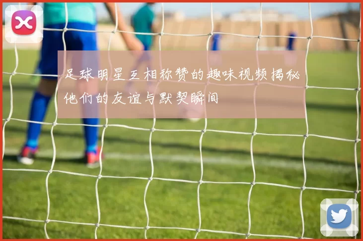 足球明星互相称赞的趣味视频揭秘他们的友谊与默契瞬间