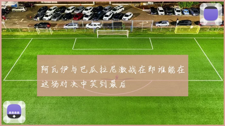 阿瓦伊与巴瓜拉尼激战在即谁能在这场对决中笑到最后