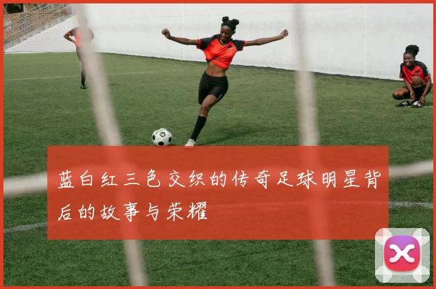 蓝白红三色交织的传奇足球明星背后的故事与荣耀